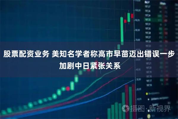 股票配资业务 美知名学者称高市早苗迈出错误一步 加剧中日紧张关系