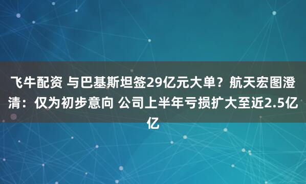 飞牛配资 与巴基斯坦签29亿元大单？航天宏图澄清：仅为初步意向 公司上半年亏损扩大至近2.5亿