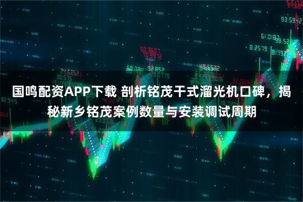 国鸣配资APP下载 剖析铭茂干式溜光机口碑，揭秘新乡铭茂案例数量与安装调试周期